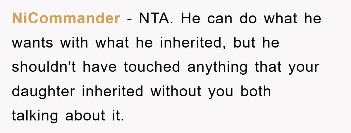 NiCommander - NTA. He can do what he wants with what he inherited, but he shouldn't have touched anything that your daughter inherited without you both talking about it.