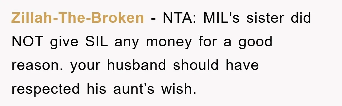 Zillah-The-Broken - NTA: MIL's sister did NOT give SIL any money for a good reason. your husband should have respected his aunt’s wish.