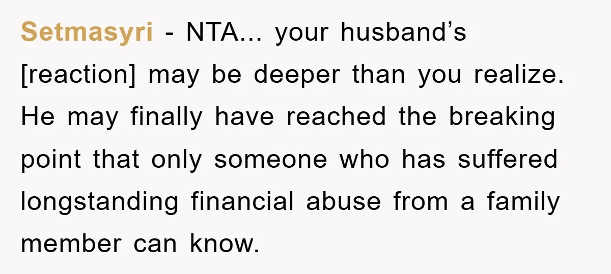 Setmasyri - NTA... your husband’s [reaction] may be deeper than you realize. He may finally have reached the breaking point that only someone who has suffered longstanding financial abuse from...