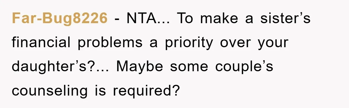 Far-Bug8226 - NTA... To make a sister’s financial problems a priority over your daughter’s?... Maybe some couple’s counseling is required?