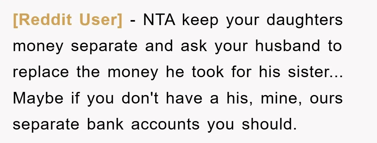 [Reddit User] - NTA keep your daughters money separate and ask your husband to replace the money he took for his sister... Maybe if you don't have a his, mine,...
