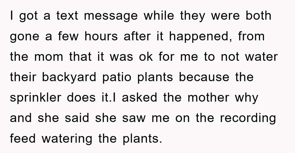 I got a text message while they were both gone a few hours after it happened, from the mom that it was ok for me to not water their backyard...