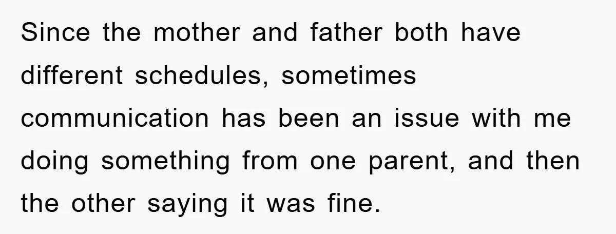 Since the mother and father both have different schedules, sometimes communication has been an issue with me doing something from one parent, and then the other saying it was fine.