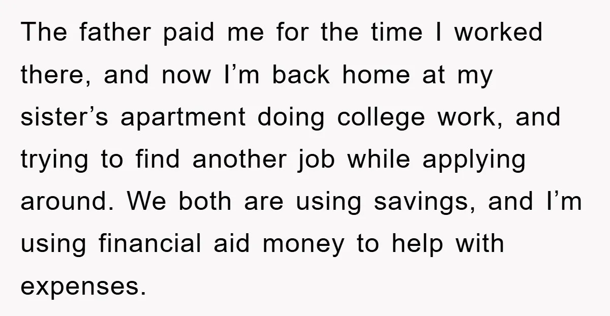 The father paid me for the time I worked there, and now I’m back home at my sister’s apartment doing college work, and trying to find another job while applying...