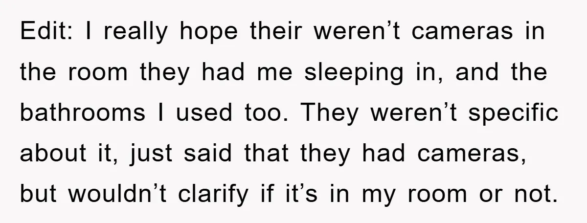 Edit: I really hope their weren’t cameras in the room they had me sleeping in, and the bathrooms I used too. They weren’t specific about it, just said that they...