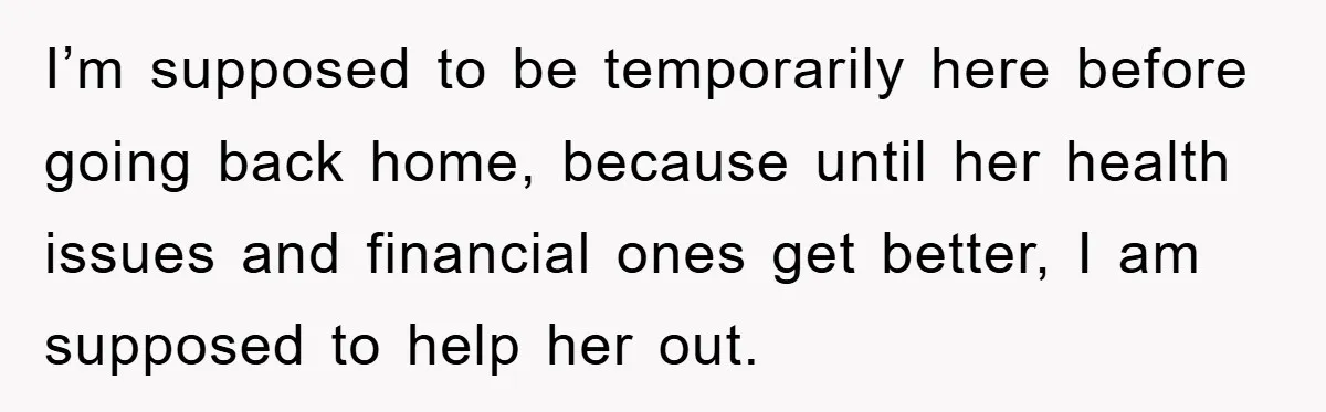 I’m supposed to be temporarily here before going back home, because until her health issues and financial ones get better, I am supposed to help her out.