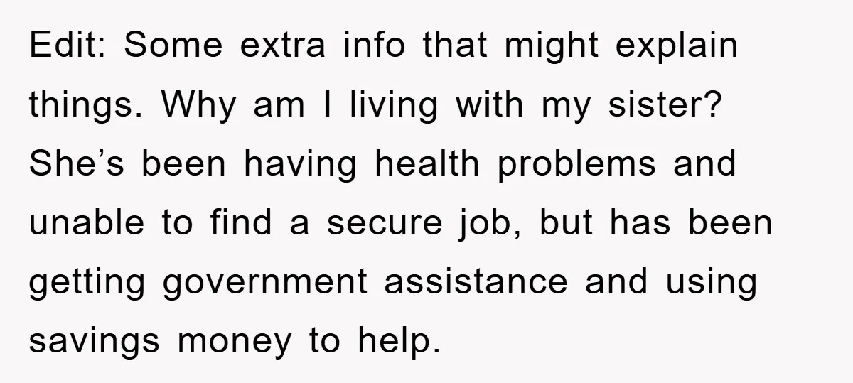 Edit: Some extra info that might explain things. Why am I living with my sister? She’s been having health problems and unable to find a secure job, but has been...