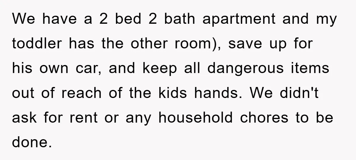 We have a 2 bed 2 bath apartment and my toddler has the other room), save up for his own car, and keep all dangerous items out of reach of...