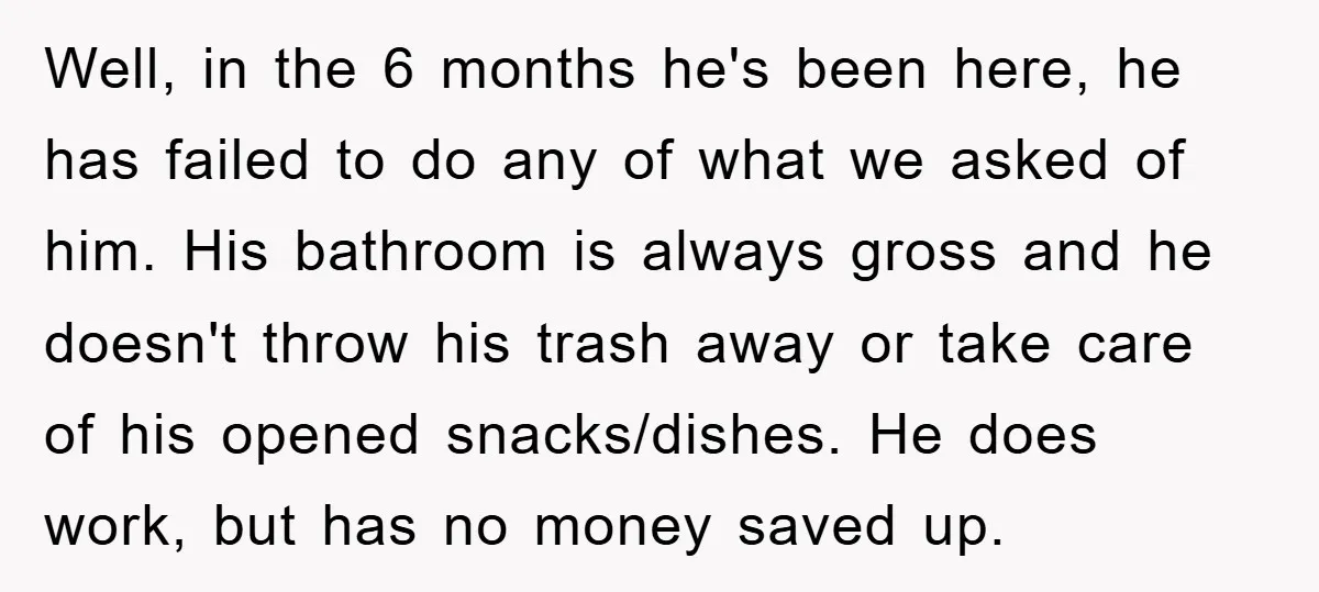 Well, in the 6 months he's been here, he has failed to do any of what we asked of him. His bathroom is always gross and he doesn't throw his...