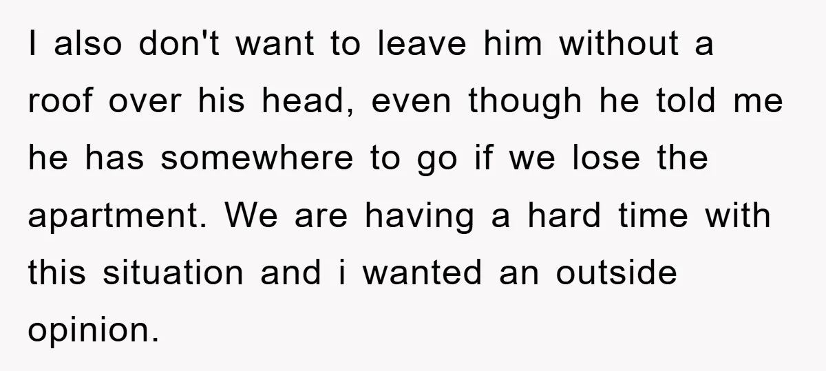 I also don't want to leave him without a roof over his head, even though he told me he has somewhere to go if we lose the apartment. We are...