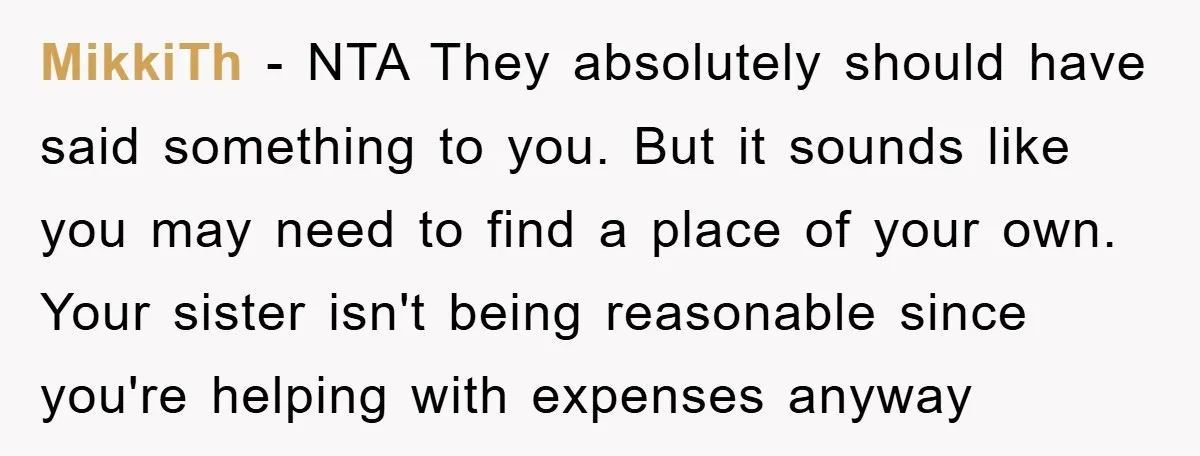 MikkiTh − NTA They absolutely should have said something to you. But it sounds like you may need to find a place of your own. Your sister isn't being reasonable...