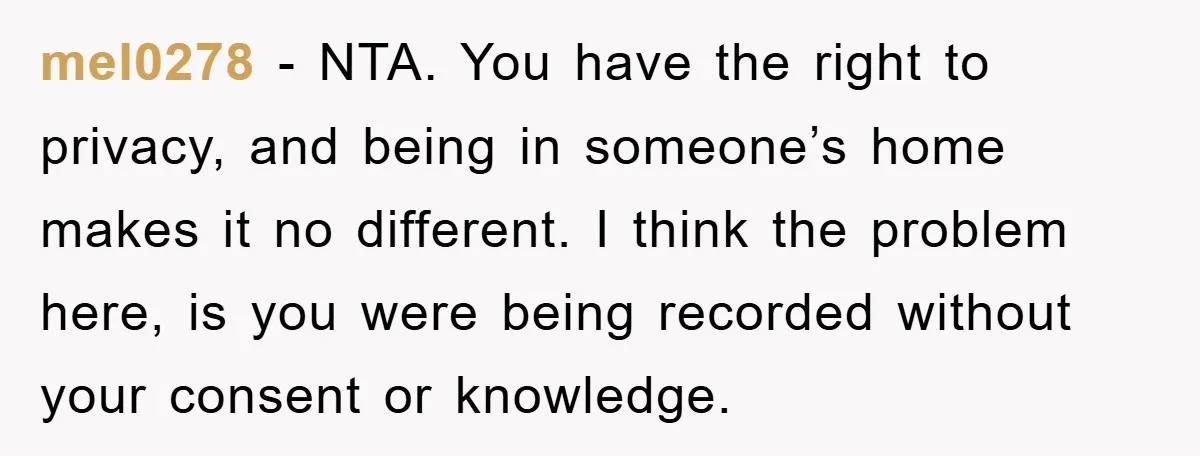 mel0278 − NTA. You have the right to privacy, and being in someone’s home makes it no different. I think the problem here, is you were being recorded without your...