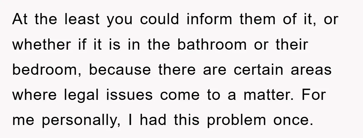 At the least you could inform them of it, or whether if it is in the bathroom or their bedroom, because there are certain areas where legal issues come to...