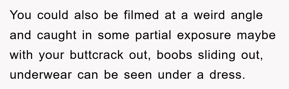 You could also be filmed at a weird angle and caught in some partial exposure maybe with your buttcrack out, boobs sliding out, underwear can be seen under a dress.