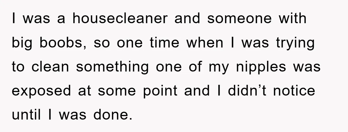 I was a housecleaner and someone with big boobs, so one time when I was trying to clean something one of my nipples was exposed at some point and I...
