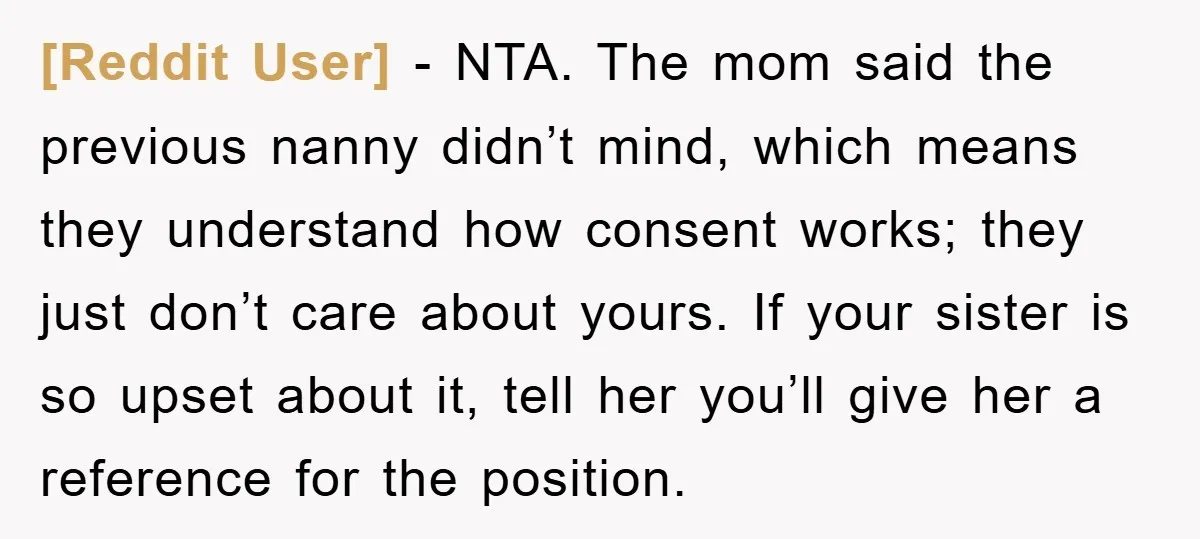[Reddit User] − NTA. The mom said the previous nanny didn’t mind, which means they understand how consent works; they just don’t care about yours. If your sister is so...