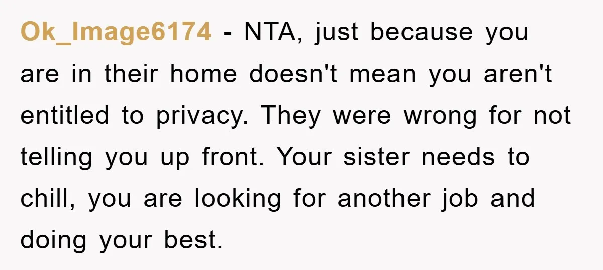 Ok_Image6174 − NTA, just because you are in their home doesn't mean you aren't entitled to privacy. They were wrong for not telling you up front. Your sister needs to...