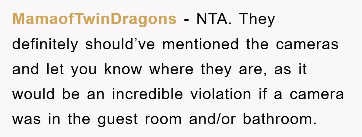MamaofTwinDragons − NTA. They definitely should’ve mentioned the cameras and let you know where they are, as it would be an incredible violation if a camera was in the guest...