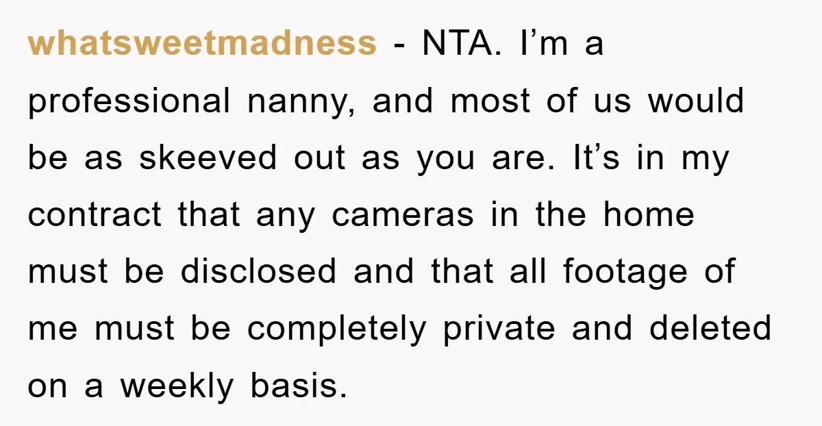 whatsweetmadness − NTA. I’m a professional nanny, and most of us would be as skeeved out as you are. It’s in my contract that any cameras in the home must...