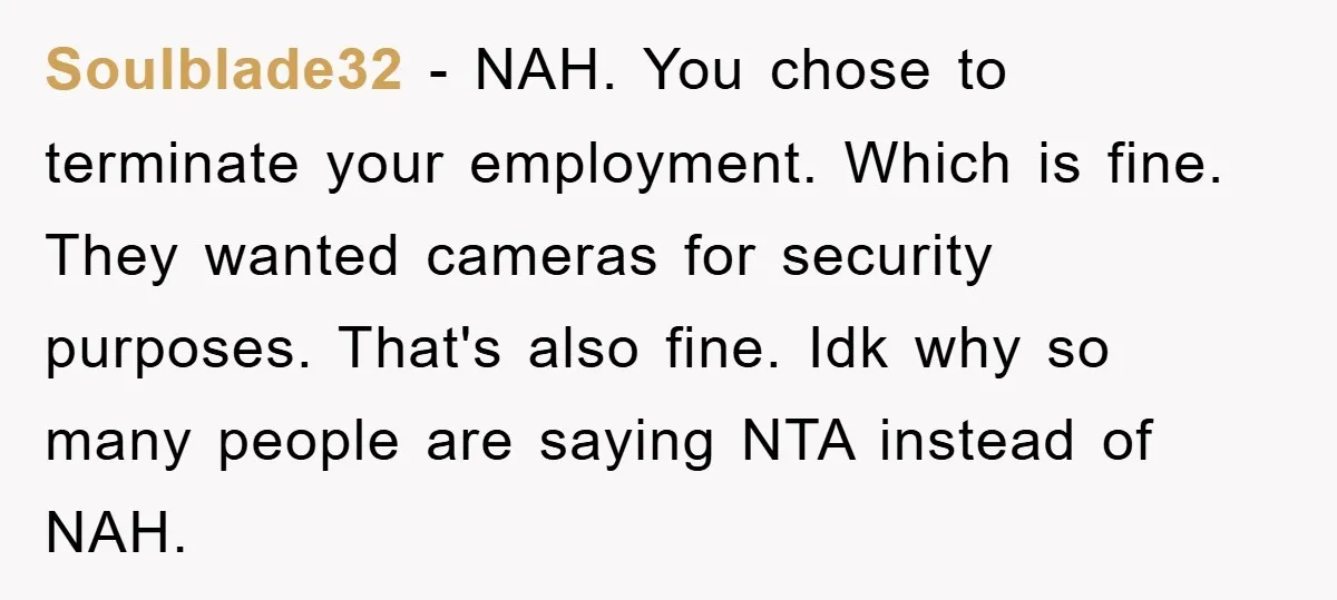 Soulblade32 − NAH. You chose to terminate your employment. Which is fine. They wanted cameras for security purposes. That's also fine. Idk why so many people are saying NTA instead...