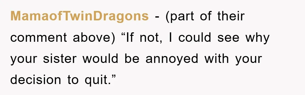 MamaofTwinDragons − (part of their comment above) “If not, I could see why your sister would be annoyed with your decision to quit.”