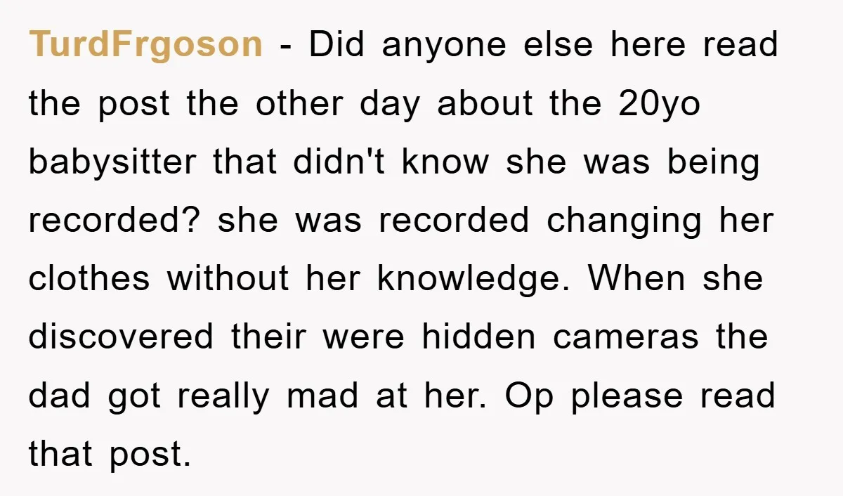 TurdFrgoson − Did anyone else here read the post the other day about the 20yo babysitter that didn't know she was being recorded? she was recorded changing her clothes without...