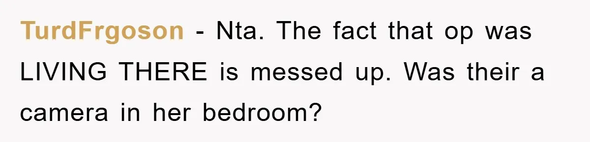 TurdFrgoson − Nta. The fact that op was LIVING THERE is messed up. Was their a camera in her bedroom?