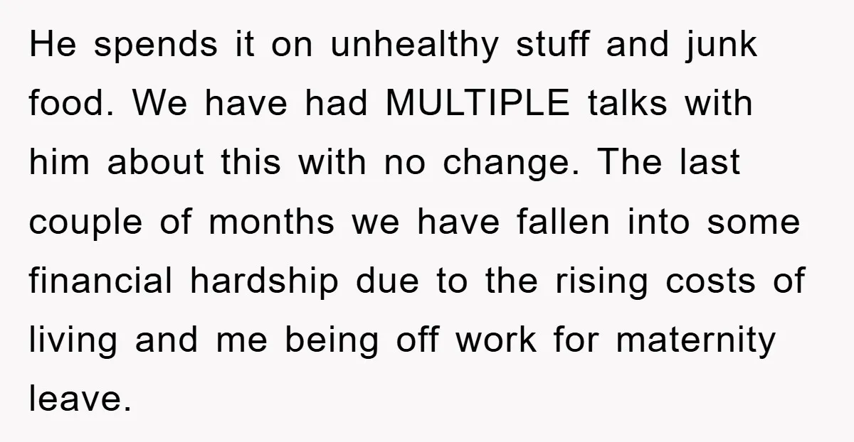 He spends it on unhealthy stuff and junk food. We have had MULTIPLE talks with him about this with no change. The last couple of months we have fallen into...