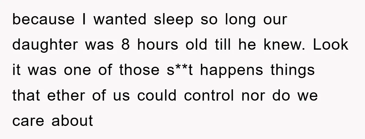 because I wanted sleep so long our daughter was 8 hours old till he knew. Look it was one of those s**t happens things that ether of us could control...