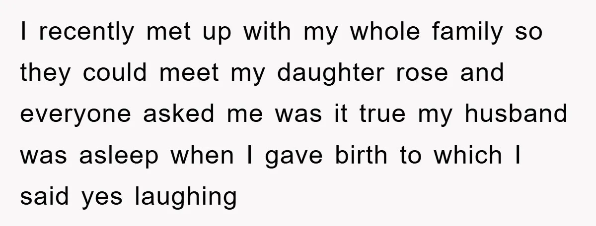 I recently met up with my whole family so they could meet my daughter rose and everyone asked me was it true my husband was asleep when I gave birth...