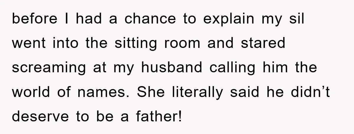 before I had a chance to explain my sil went into the sitting room and stared screaming at my husband calling him the world of names. She literally said he...