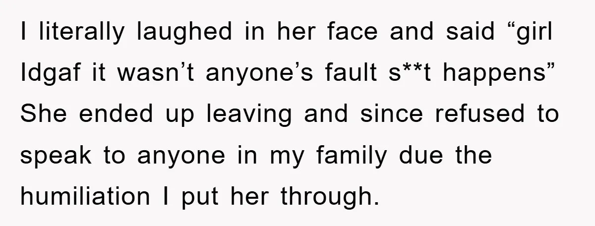 I literally laughed in her face and said “girl Idgaf it wasn’t anyone’s fault s**t happens” She ended up leaving and since refused to speak to anyone in my family...