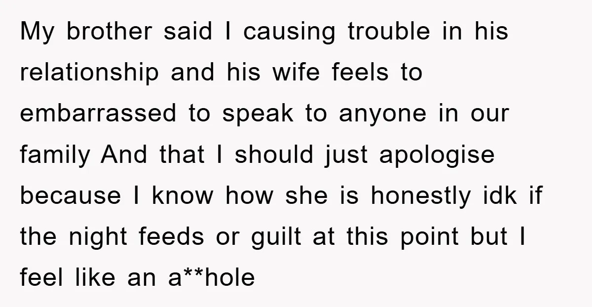 My brother said I causing trouble in his relationship and his wife feels to embarrassed to speak to anyone in our family And that I should just apologise because I...