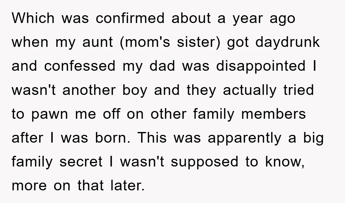 Which was confirmed about a year ago when my aunt (mom's sister) got daydrunk and confessed my dad was disappointed I wasn't another boy and they actually tried to pawn...