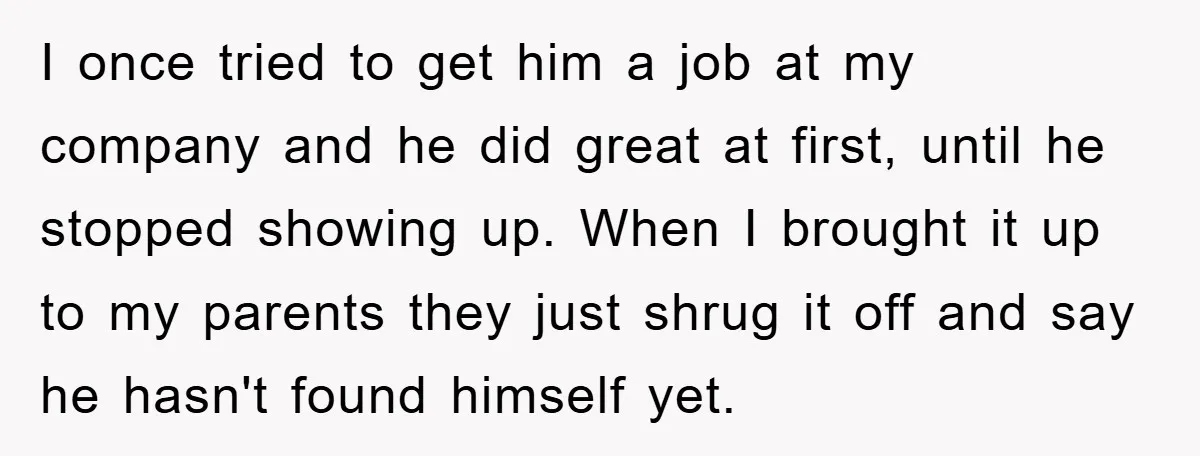 I once tried to get him a job at my company and he did great at first, until he stopped showing up. When I brought it up to my parents...