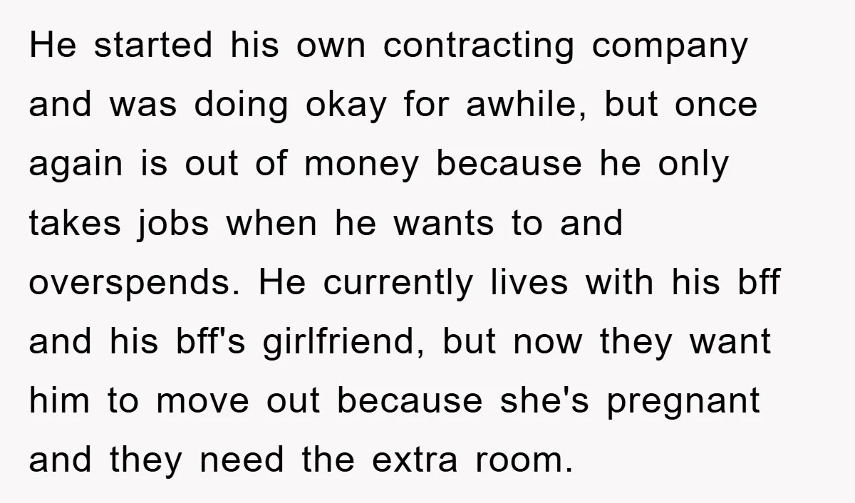 He started his own contracting company and was doing okay for awhile, but once again is out of money because he only takes jobs when he wants to and overspends....