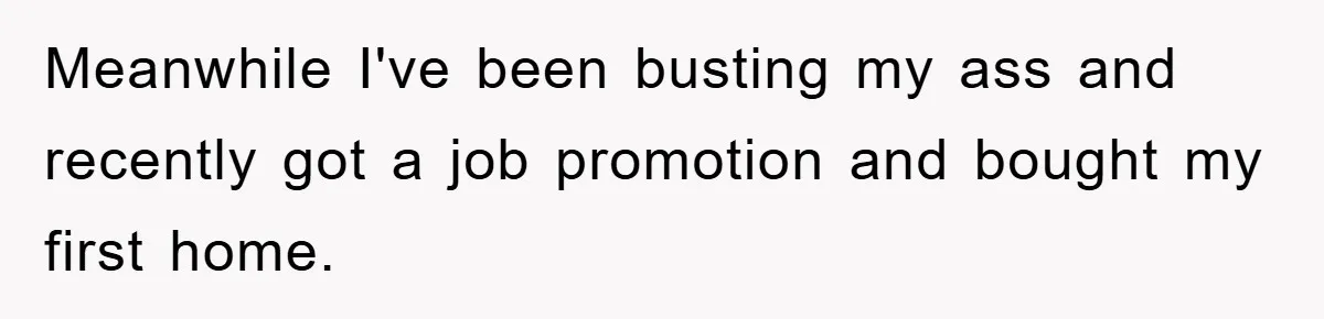 Meanwhile I've been busting my ass and recently got a job promotion and bought my first home.