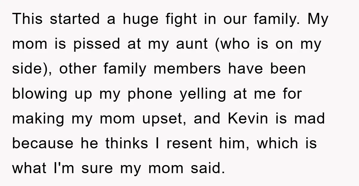This started a huge fight in our family. My mom is pissed at my aunt (who is on my side), other family members have been blowing up my phone yelling...