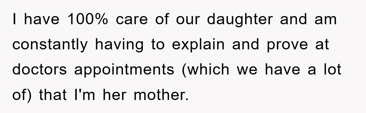 I have 100% care of our daughter and am constantly having to explain and prove at doctors appointments (which we have a lot of) that I'm her mother.