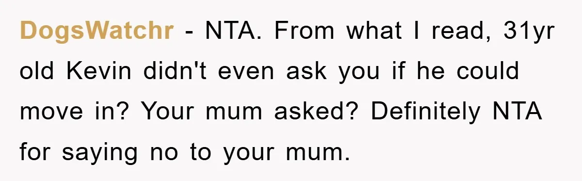 DogsWatchr − NTA. From what I read, 31yr old Kevin didn't even ask you if he could move in? Your mum asked? Definitely NTA for saying no to your mum.