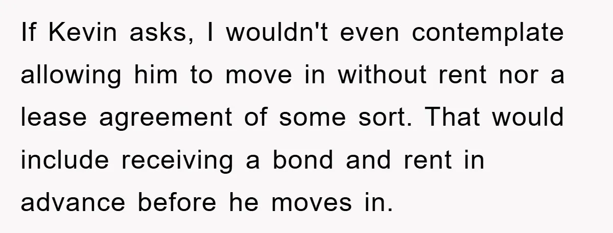 If Kevin asks, I wouldn't even contemplate allowing him to move in without rent nor a lease agreement of some sort. That would include receiving a bond and rent in...
