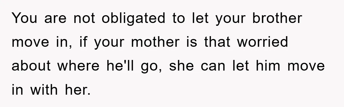 You are not obligated to let your brother move in, if your mother is that worried about where he'll go, she can let him move in with her.