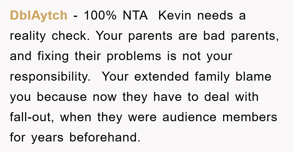 DblAytch − 100% NTA ​ Kevin needs a reality check. Your parents are bad parents, and fixing their problems is not your responsibility. Your extended family blame you because now...