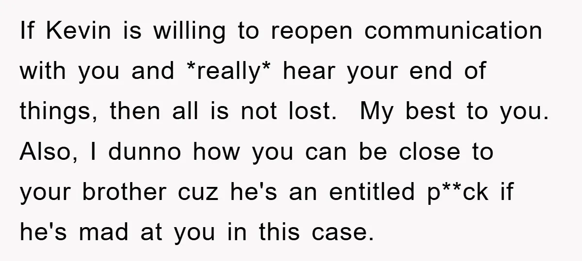 ​If Kevin is willing to reopen communication with you and *really* hear your end of things, then all is not lost. ​ My best to you. Also, I dunno how...