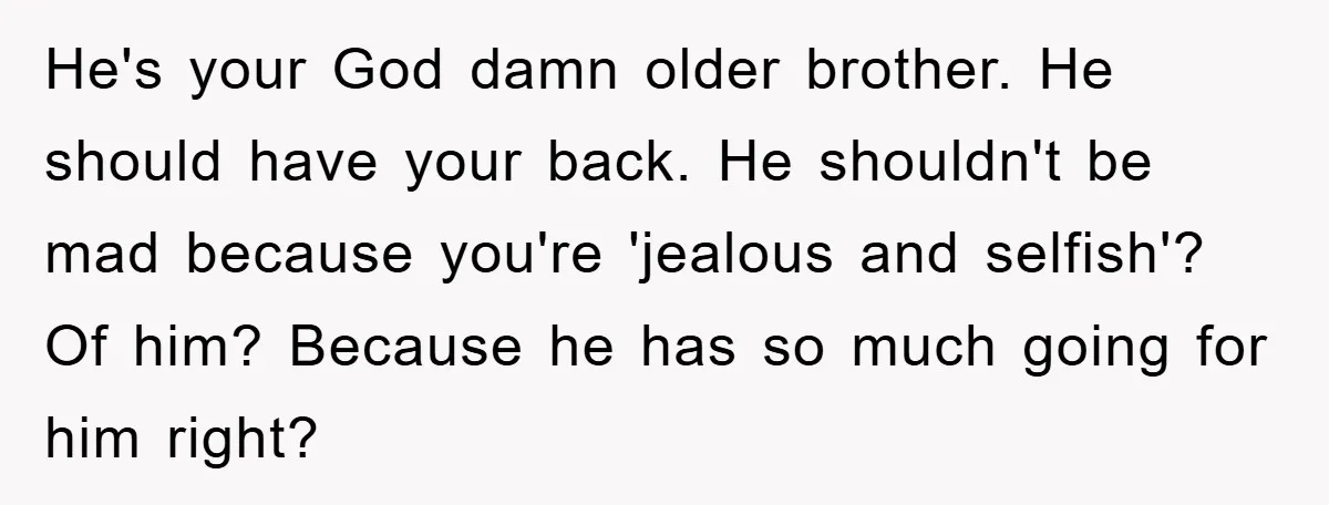 He's your God damn older brother. He should have your back. He shouldn't be mad because you're 'jealous and selfish'? Of him? Because he has so much going for him...