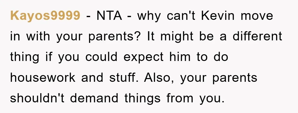 Kayos9999 − NTA - why can't Kevin move in with your parents? It might be a different thing if you could expect him to do housework and stuff. Also, your...