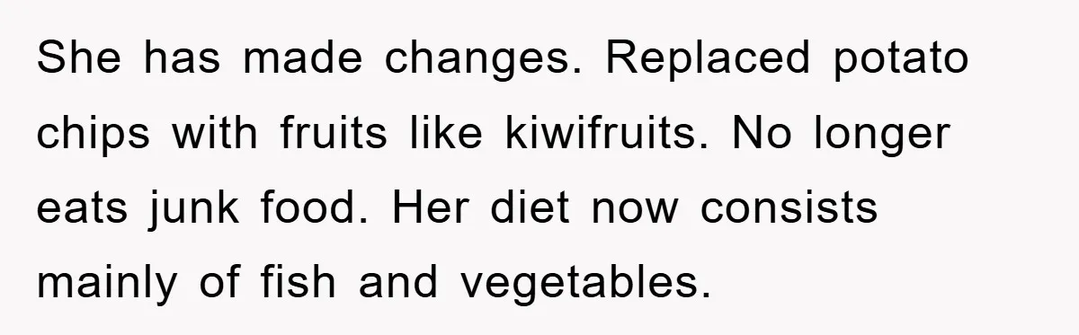 She has made changes. Replaced potato chips with fruits like kiwifruits. No longer eats junk food. Her diet now consists mainly of fish and vegetables.