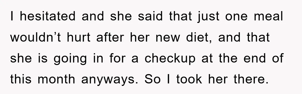 I hesitated and she said that just one meal wouldn’t hurt after her new diet, and that she is going in for a checkup at the end of this month...