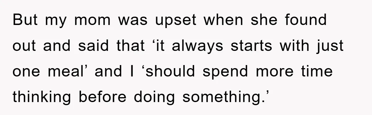 But my mom was upset when she found out and said that ‘it always starts with just one meal’ and I ‘should spend more time thinking before doing something.’