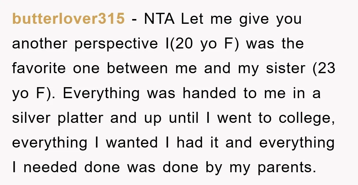 butterlover315 − NTA Let me give you another perspective I(20 yo F) was the favorite one between me and my sister (23 yo F). Everything was handed to me in...